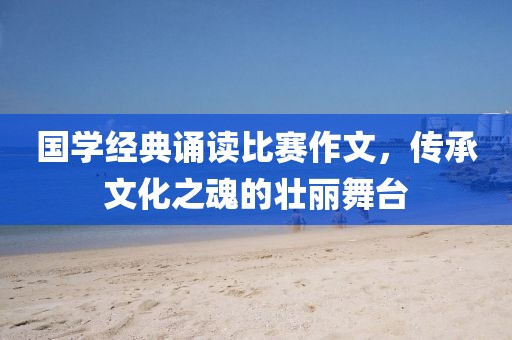 國學(xué)經(jīng)典誦讀比賽作文，傳承文化之魂的壯麗舞臺
