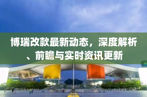 博瑞改款最新動態(tài)，深度解析、前瞻與實時資訊更新