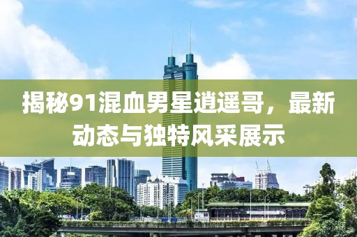 揭秘91混血男星逍遙哥，最新動(dòng)態(tài)與獨(dú)特風(fēng)采展示