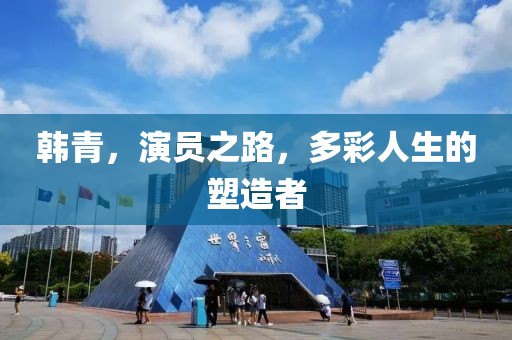 韓青，演員之路，多彩人生的塑造者