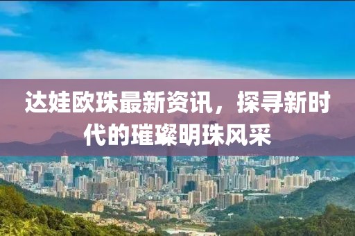達娃歐珠最新資訊，探尋新時代的璀璨明珠風采