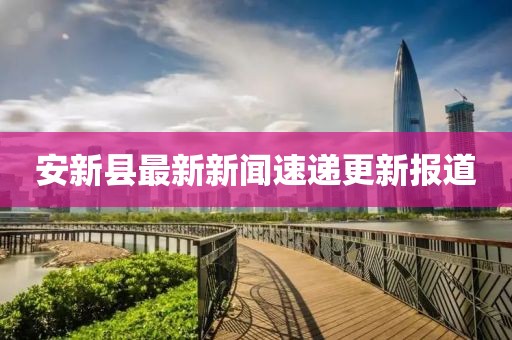 安新縣最新新聞速遞更新報道