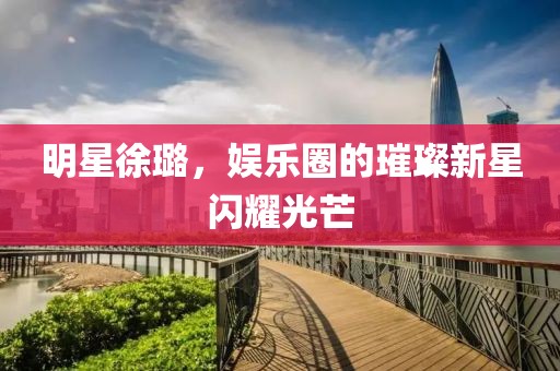 明星徐璐，娛樂圈的璀璨新星閃耀光芒