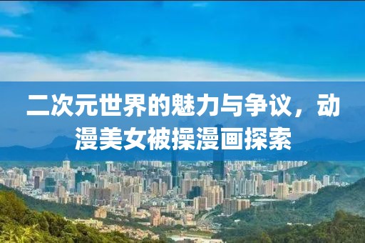 二次元世界的魅力與爭議，動(dòng)漫美女被操漫畫探索