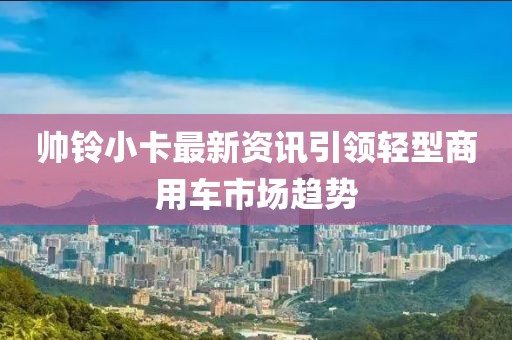 帥鈴小卡最新資訊引領輕型商用車市場趨勢