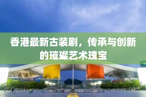 香港最新古裝劇，傳承與創(chuàng)新的璀璨藝術瑰寶