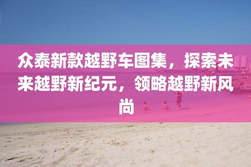 眾泰新款越野車圖集，探索未來越野新紀元，領略越野新風尚