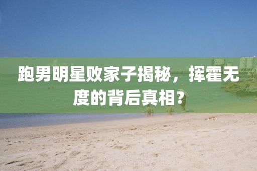 跑男明星敗家子揭秘，揮霍無度的背后真相？