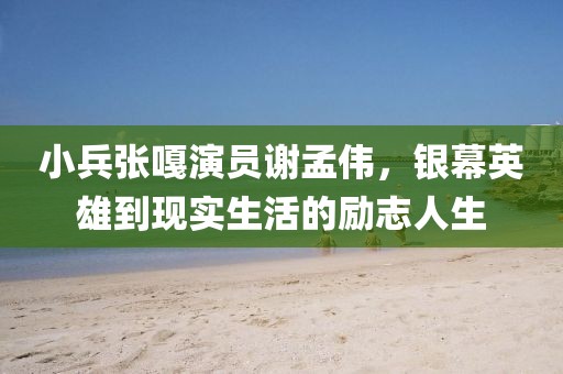 小兵張嘎演員謝孟偉，銀幕英雄到現(xiàn)實生活的勵志人生