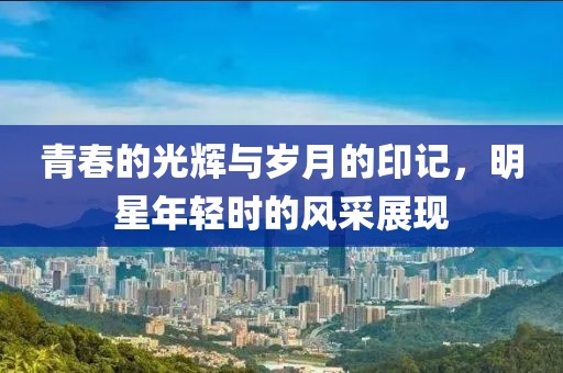 青春的光輝與歲月的印記，明星年輕時(shí)的風(fēng)采展現(xiàn)