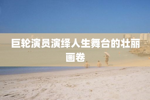 巨輪演員演繹人生舞臺(tái)的壯麗畫卷