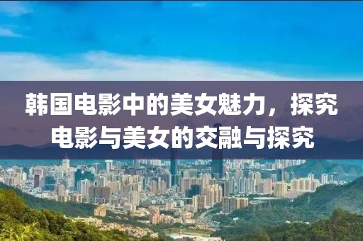 韓國電影中的美女魅力，探究電影與美女的交融與探究