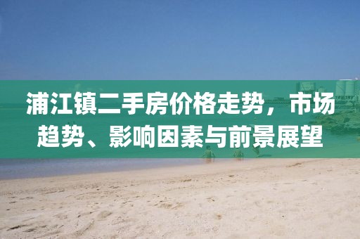 浦江鎮(zhèn)二手房?jī)r(jià)格走勢(shì)，市場(chǎng)趨勢(shì)、影響因素與前景展望
