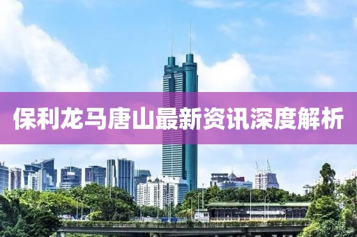 保利龍馬唐山最新資訊深度解析