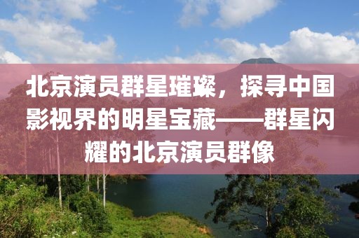北京演員群星璀璨，探尋中國影視界的明星寶藏——群星閃耀的北京演員群像