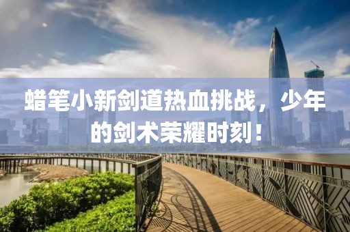 蠟筆小新劍道熱血挑戰(zhàn)，少年的劍術(shù)榮耀時(shí)刻！