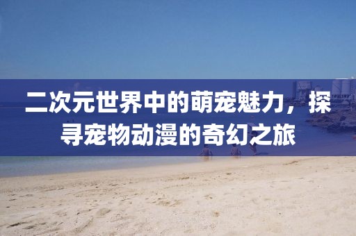 二次元世界中的萌寵魅力，探尋寵物動漫的奇幻之旅