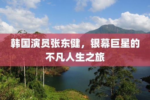 韓國演員張東健，銀幕巨星的不凡人生之旅
