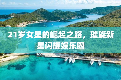 21歲女星的崛起之路，璀璨新星閃耀娛樂圈