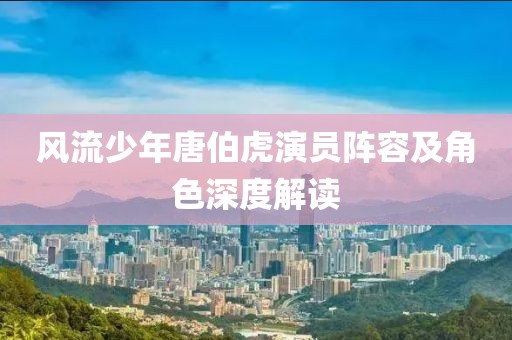 風(fēng)流少年唐伯虎演員陣容及角色深度解讀