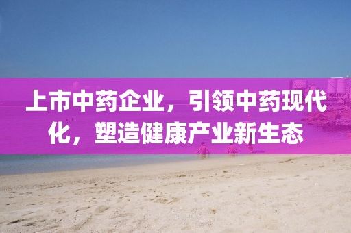 上市中藥企業(yè)，引領(lǐng)中藥現(xiàn)代化，塑造健康產(chǎn)業(yè)新生態(tài)