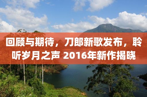回顧與期待，刀郎新歌發(fā)布，聆聽歲月之聲 2016年新作揭曉