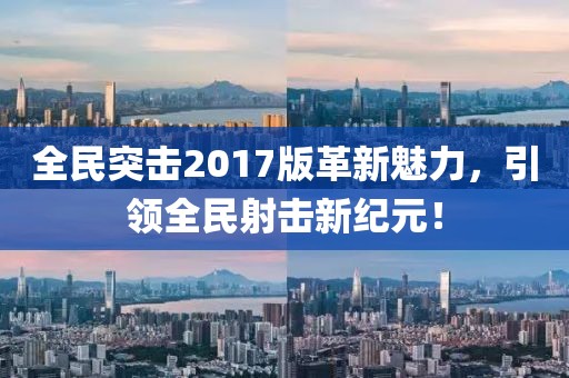全民突擊2017版革新魅力，引領(lǐng)全民射擊新紀元！