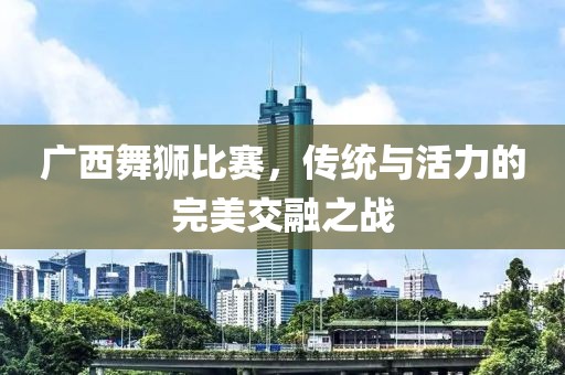 廣西舞獅比賽，傳統(tǒng)與活力的完美交融之戰(zhàn)
