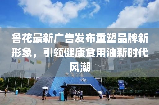魯花最新廣告發(fā)布重塑品牌新形象，引領(lǐng)健康食用油新時(shí)代風(fēng)潮