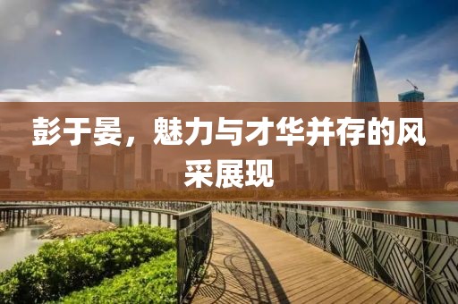 彭于晏，魅力與才華并存的風(fēng)采展現(xiàn)