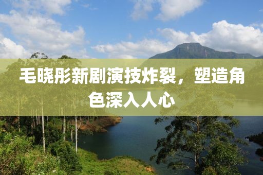 毛曉彤新劇演技炸裂，塑造角色深入人心