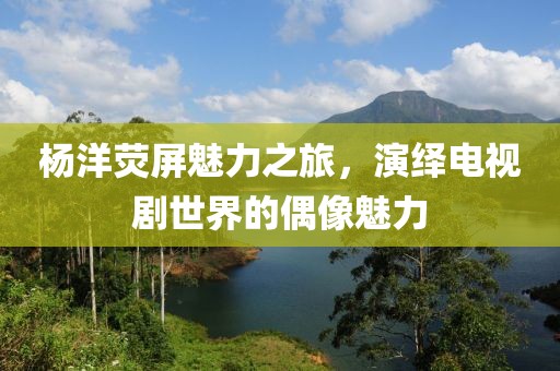 楊洋熒屏魅力之旅，演繹電視劇世界的偶像魅力