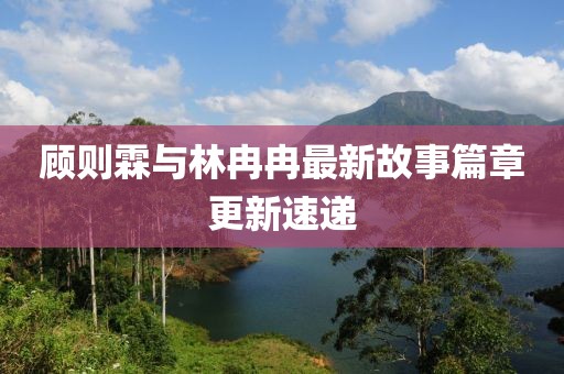 顧則霖與林冉冉最新故事篇章更新速遞