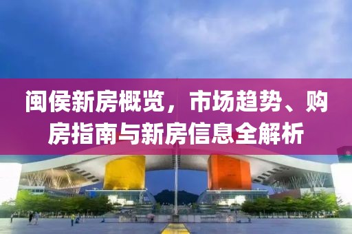 閩侯新房概覽，市場(chǎng)趨勢(shì)、購房指南與新房信息全解析