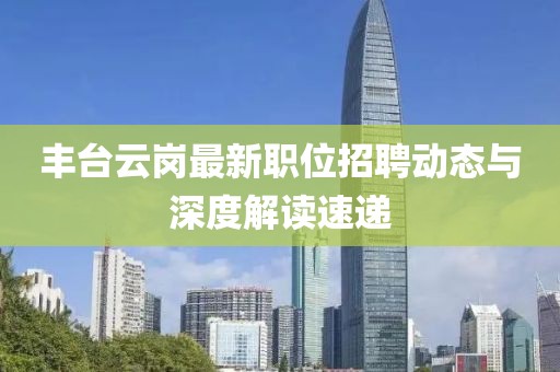 豐臺(tái)云崗最新職位招聘動(dòng)態(tài)與深度解讀速遞
