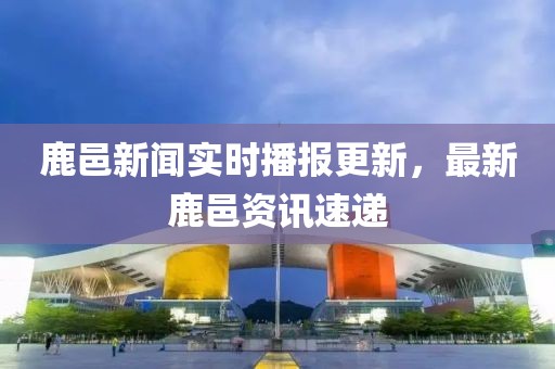 鹿邑新聞實時播報更新，最新鹿邑資訊速遞