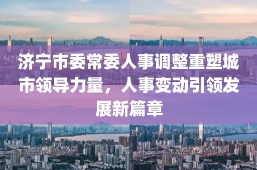 濟(jì)寧市委常委人事調(diào)整重塑城市領(lǐng)導(dǎo)力量，人事變動(dòng)引領(lǐng)發(fā)展新篇章