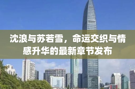 沈浪與蘇若雪，命運(yùn)交織與情感升華的最新章節(jié)發(fā)布