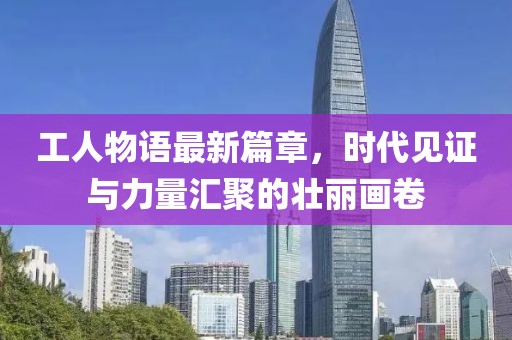 工人物語最新篇章，時代見證與力量匯聚的壯麗畫卷