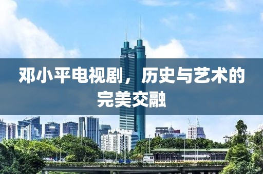 鄧小平電視劇，歷史與藝術(shù)的完美交融