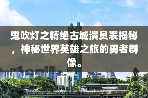 鬼吹燈之精絕古城演員表揭秘，神秘世界英雄之旅的勇者群像。