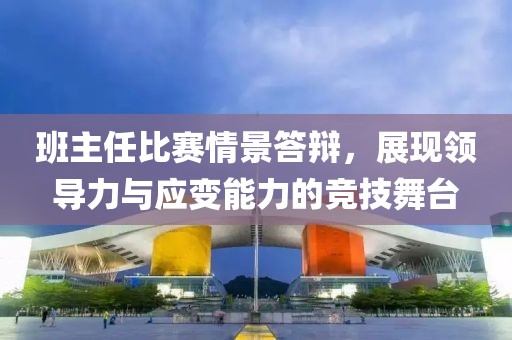 班主任比賽情景答辯，展現(xiàn)領(lǐng)導(dǎo)力與應(yīng)變能力的競(jìng)技舞臺(tái)