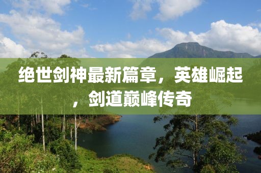 絕世劍神最新篇章，英雄崛起，劍道巔峰傳奇