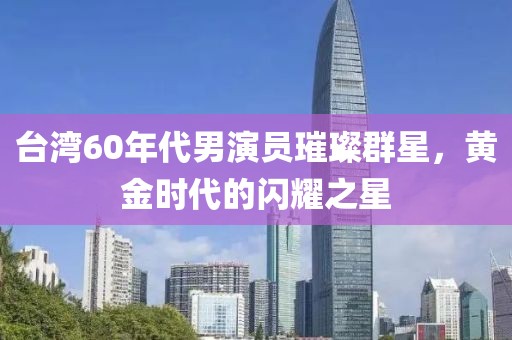臺灣60年代男演員璀璨群星，黃金時(shí)代的閃耀之星