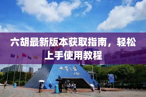 六胡最新版本獲取指南，輕松上手使用教程