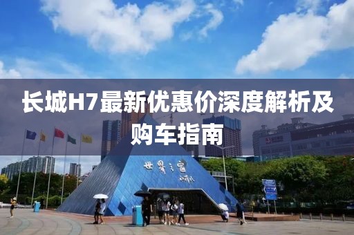 長城H7最新優(yōu)惠價深度解析及購車指南