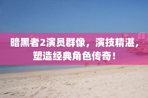 暗黑者2演員群像，演技精湛，塑造經(jīng)典角色傳奇！