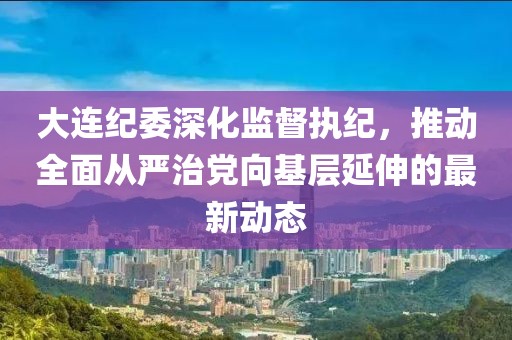 大連紀(jì)委深化監(jiān)督執(zhí)紀(jì)，推動全面從嚴(yán)治黨向基層延伸的最新動態(tài)