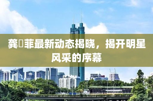 龔玥菲最新動態(tài)揭曉，揭開明星風(fēng)采的序幕