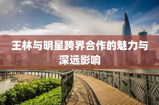 王林與明星跨界合作的魅力與深遠(yuǎn)影響